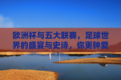 欧洲杯与五大联赛,足球世界的盛宴与史诗,你更钟爱哪一种?