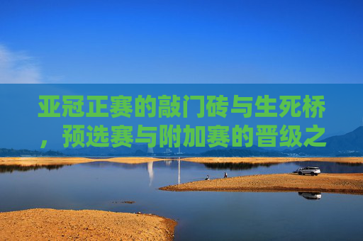 亚冠正赛的敲门砖与生死桥，预选赛与附加赛的晋级之路，亚冠预选赛与附加赛，晋级正赛的敲门砖与生死桥