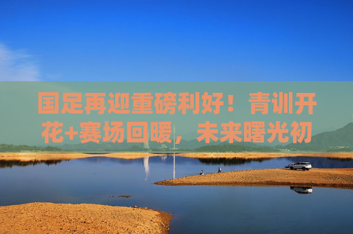 国足再迎重磅利好!青训开花+赛场回暖,未来曙光初现?国足青训开花赛场回暖,未来曙光初现?