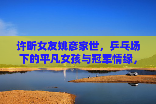 许昕女友姚彦家世，乒乓场下的平凡女孩与冠军情缘，平凡姚彦与冠军许昕，乒乓场下的家世情缘
