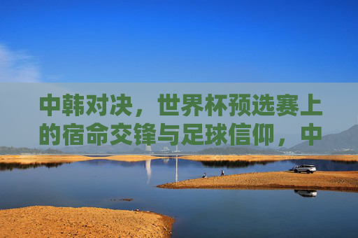 中韩对决,世界杯预选赛上的宿命交锋与足球信仰,中韩对决,世界杯预选赛宿命交锋与足球信仰