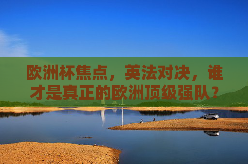 欧洲杯焦点,英法对决,谁才是真正的欧洲顶级强队?欧洲杯焦点,英法对决,谁是顶级强队?