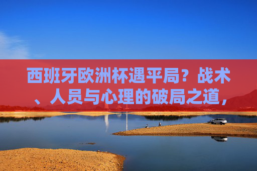 西班牙欧洲杯遇平局？战术、人员与心理的破局之道，西班牙欧洲杯平局困局，战术、人员与心理的破局之道