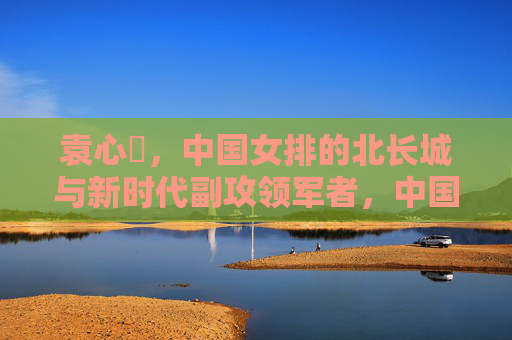 袁心玥,中国女排的北长城与新时代副攻领军者,中国女排北长城袁心玥,新时代副攻领军者