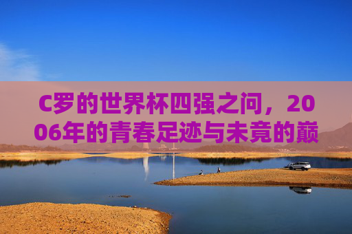 C罗的世界杯四强之问,2006年的青春足迹与未竟的巅峰梦想,C罗的2006世界杯四强之问,青春足迹与未竟巅峰梦想