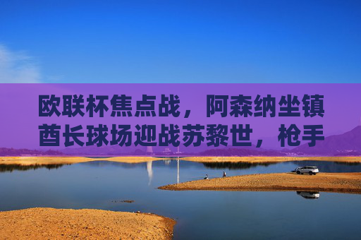 欧联杯焦点战,阿森纳坐镇酋长球场迎战苏黎世,枪手能否延续强势?欧联杯焦点战,阿森纳主场迎战苏黎世,枪手能否延续强势?