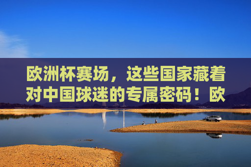 欧洲杯赛场,这些国家藏着对中国球迷的专属密码!欧洲杯赛场,这些国家的中国球迷专属密码