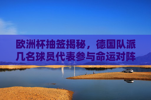 欧洲杯抽签揭秘,德国队派几名球员代表参与命运对阵?欧洲杯抽签揭秘,德国队球员代表几人参与命运对阵?
