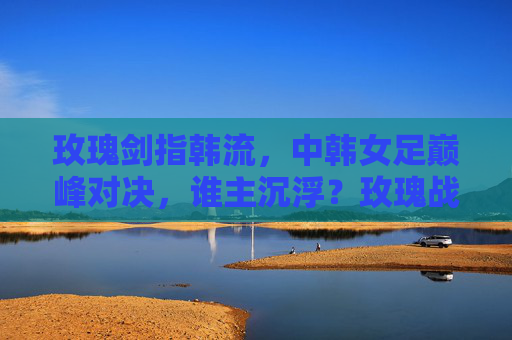 玫瑰剑指韩流，中韩女足巅峰对决，谁主沉浮？玫瑰战韩流！中韩女足巅峰对决谁主沉浮？