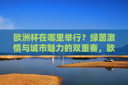 欧洲杯在哪里举行？绿茵激情与城市魅力的双重奏，欧洲杯赛场，绿茵激情与城市魅力的双重奏