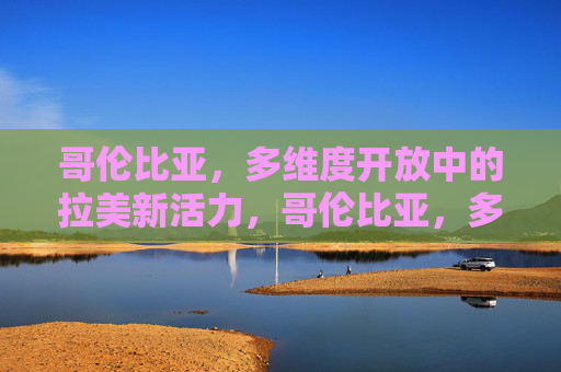 哥伦比亚，多维度开放中的拉美新活力，哥伦比亚，多维度开放激活拉美新活力