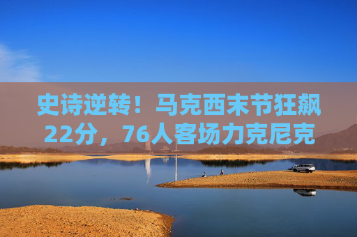 史诗逆转!马克西末节狂飙22分,76人客场力克尼克斯锁定胜局,史诗逆转!马克西末节狂飙22分,76人客场力克尼克斯