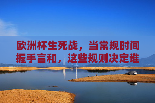 欧洲杯生死战，当常规时间握手言和，这些规则决定谁能晋级？欧洲杯生死战，常规时间平局后，这些规则决定晋级