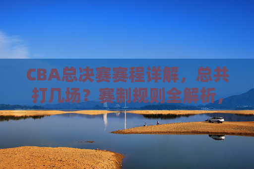 CBA总决赛赛程详解，总共打几场？赛制规则全解析，CBA总决赛赛程赛制全解析，共打几场