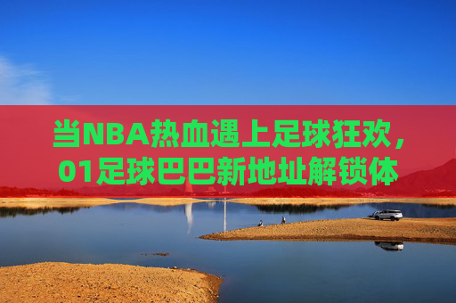 当NBA热血遇上足球狂欢,01足球巴巴新地址解锁体育迷的双倍快乐,NBA热血遇足球狂欢,01足球巴巴新地址解锁双倍快乐