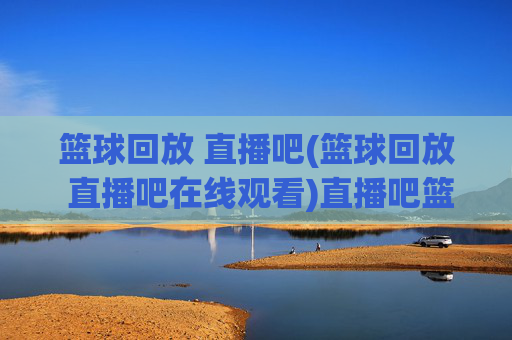 篮球回放 直播吧(篮球回放 直播吧在线观看)直播吧篮球回放