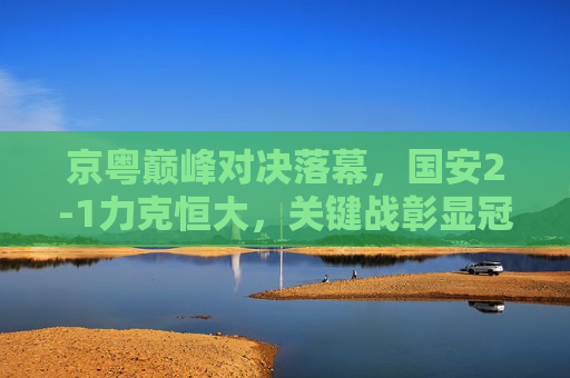 京粤巅峰对决落幕，国安2-1力克恒大，关键战彰显冠军底蕴，京粤巅峰对决，国安2-1力克恒大 关键战彰显冠军底蕴