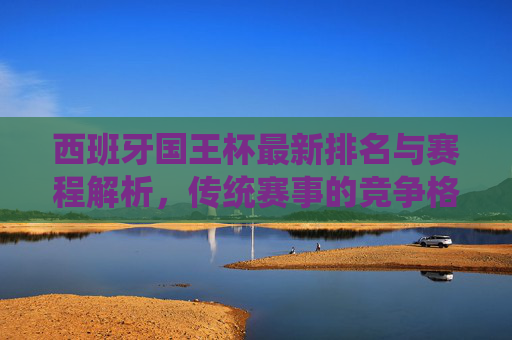 西班牙国王杯最新排名与赛程解析，传统赛事的竞争格局，西班牙国王杯最新排名与赛程解析，传统赛事竞争格局