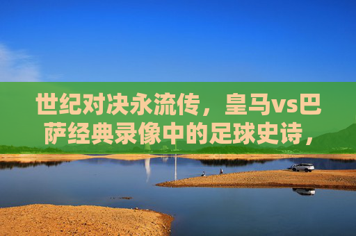 世纪对决永流传，皇马vs巴萨经典录像中的足球史诗，皇马vs巴萨，世纪对决的足球史诗