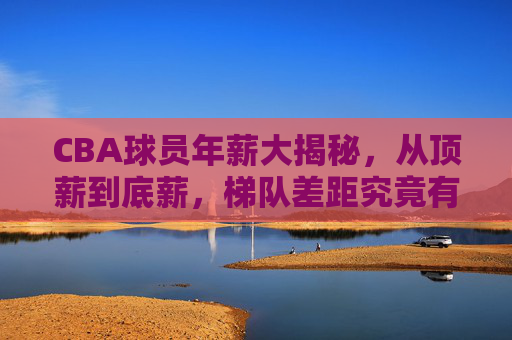 CBA球员年薪大揭秘,从顶薪到底薪,梯队差距究竟有多大?CBA球员年薪大揭秘,顶薪到底薪,梯队差距有多大?