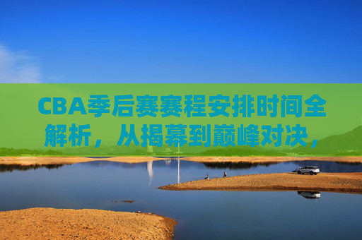 CBA季后赛赛程安排时间全解析，从揭幕到巅峰对决，一文读懂关键时间节点，CBA季后赛赛程时间全解析，揭幕到巅峰对决的关键节点