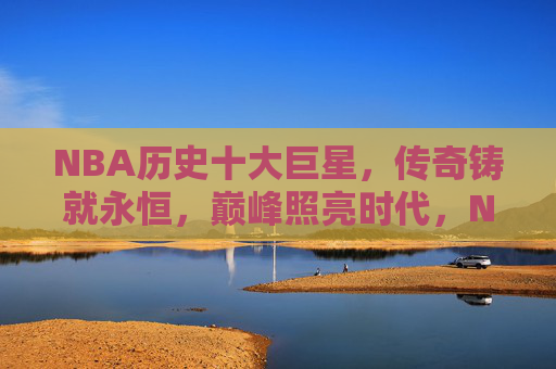 NBA历史十大巨星,传奇铸就永恒,巅峰照亮时代,NBA历史十大巨星,传奇铸永恒,巅峰照时代