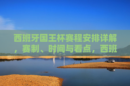 西班牙国王杯赛程安排详解，赛制、时间与看点，西班牙国王杯赛程安排详解，赛制、时间与看点
