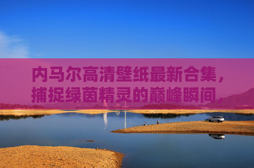内马尔高清壁纸最新合集，捕捉绿茵精灵的巅峰瞬间，内马尔巅峰瞬间高清壁纸最新合集
