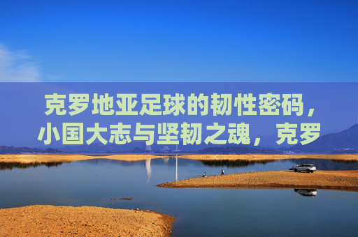 克罗地亚足球的韧性密码，小国大志与坚韧之魂，克罗地亚足球的韧性密码，小国大志铸就坚韧之魂