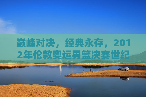 巅峰对决,经典永存,2012年伦敦奥运男篮决赛世纪之战