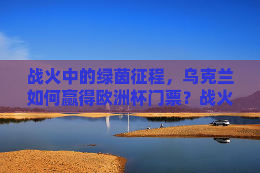 战火中的绿茵征程，乌克兰如何赢得欧洲杯门票？战火中的绿茵征程，乌克兰如何赢得欧洲杯门票？