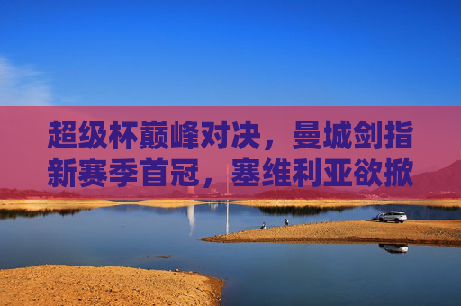 超级杯巅峰对决,曼城剑指新赛季首冠,塞维利亚欲掀欧联王逆袭,超级杯巅峰对决,曼城剑指首冠,塞维利亚欲掀欧联王逆袭