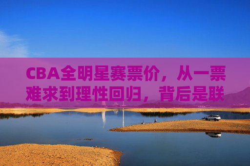 CBA全明星赛票价，从一票难求到理性回归，背后是联赛与球迷的双向奔赴，从一票难求到理性回归，CBA全明星赛票价背后的双向奔赴