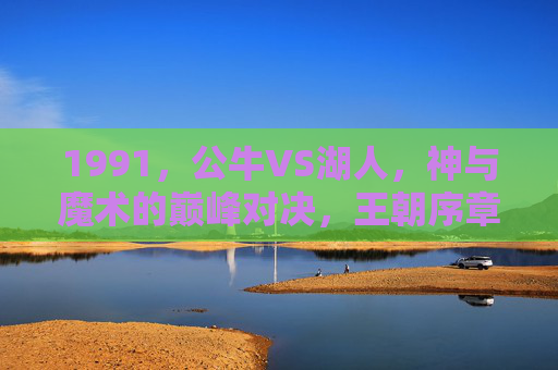 1991，公牛VS湖人，神与魔术的巅峰对决，王朝序章的终极碰撞，1991公牛VS湖人，神魔巅峰对决，王朝序章终极碰撞
