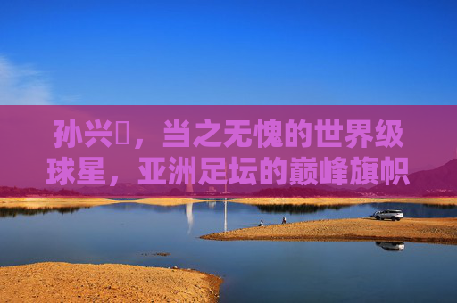 孙兴慜,当之无愧的世界级球星,亚洲足坛的巅峰旗帜