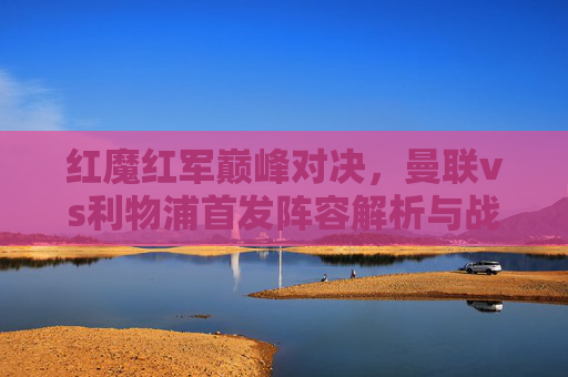 红魔红军巅峰对决，曼联vs利物浦首发阵容解析与战术前瞻，红魔红军巅峰对决，曼联vs利物浦首发解析与战术前瞻