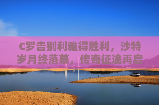 C罗告别利雅得胜利，沙特岁月终落幕，传奇征途再启程，C罗告别利雅得胜利 传奇征途再启程