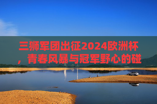 三狮军团出征2024欧洲杯，青春风暴与冠军野心的碰撞，三狮军团出征2024欧洲杯，青春风暴与冠军野心的碰撞