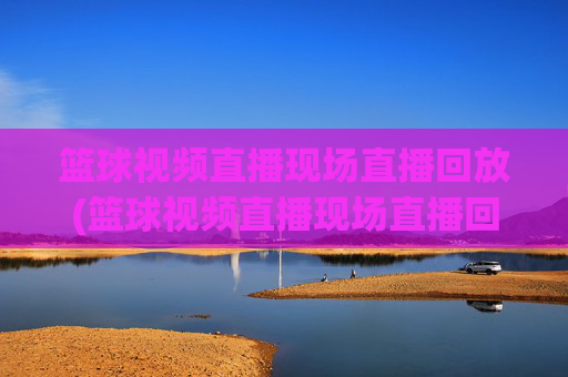 篮球视频直播现场直播回放(篮球视频直播现场直播回放在哪看)