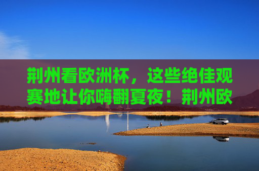 荆州看欧洲杯,这些绝佳观赛地让你嗨翻夏夜!荆州欧洲杯观赛地,嗨翻夏夜的绝佳选择