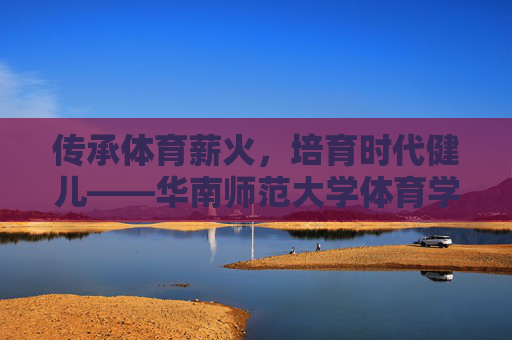 传承体育薪火,培育时代健儿——华南师范大学体育学院发展纪实,传承体育薪火,培育时代健儿——华南师范大学体育学院发展纪实