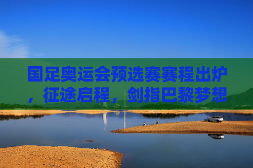 国足奥运会预选赛赛程出炉，征途启程，剑指巴黎梦想的足球青春，国足奥运预选赛赛程出炉，征途启程，剑指巴黎的足球青春