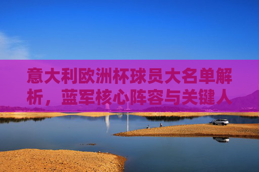 意大利欧洲杯球员大名单解析,蓝军核心阵容与关键人物,意大利欧洲杯大名单解析,核心阵容与关键人物