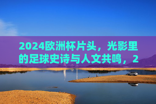 2024欧洲杯片头，光影里的足球史诗与人文共鸣，2024欧洲杯片头，光影中的足球史诗与人文共鸣
