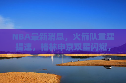 NBA最新消息,火箭队重建提速,格林申京双星闪耀,未来可期,火箭重建提速,格林申京双星闪耀未来可期