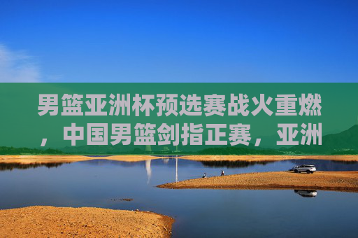 男篮亚洲杯预选赛战火重燃,中国男篮剑指正赛,亚洲格局暗流涌动,男篮亚洲杯预选赛战火重燃,中国男篮剑指正赛,亚洲格局暗流涌动