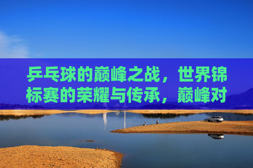 乒乓球的巅峰之战，世界锦标赛的荣耀与传承，巅峰对决，乒乓世赛的荣耀传承
