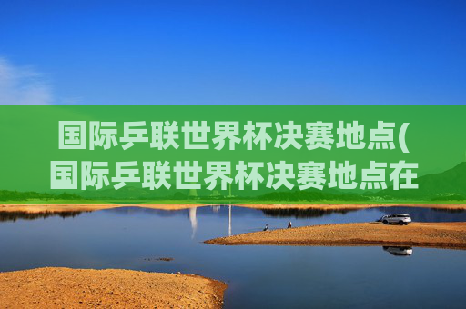 国际乒联世界杯决赛地点(国际乒联世界杯决赛地点在哪)