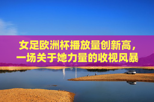 女足欧洲杯播放量创新高,一场关于她力量的收视风暴,女足欧洲杯播放量创新高,她力量掀起收视风暴