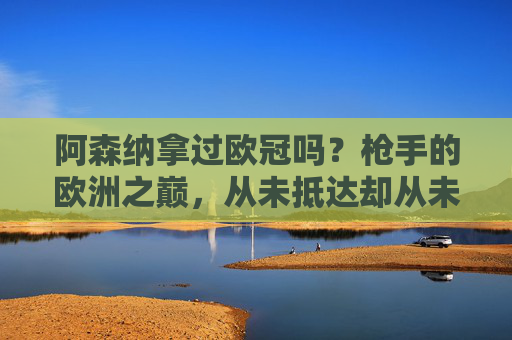 阿森纳拿过欧冠吗？枪手的欧洲之巅，从未抵达却从未放弃，枪手欧冠梦，未抵巅峰，步履不停